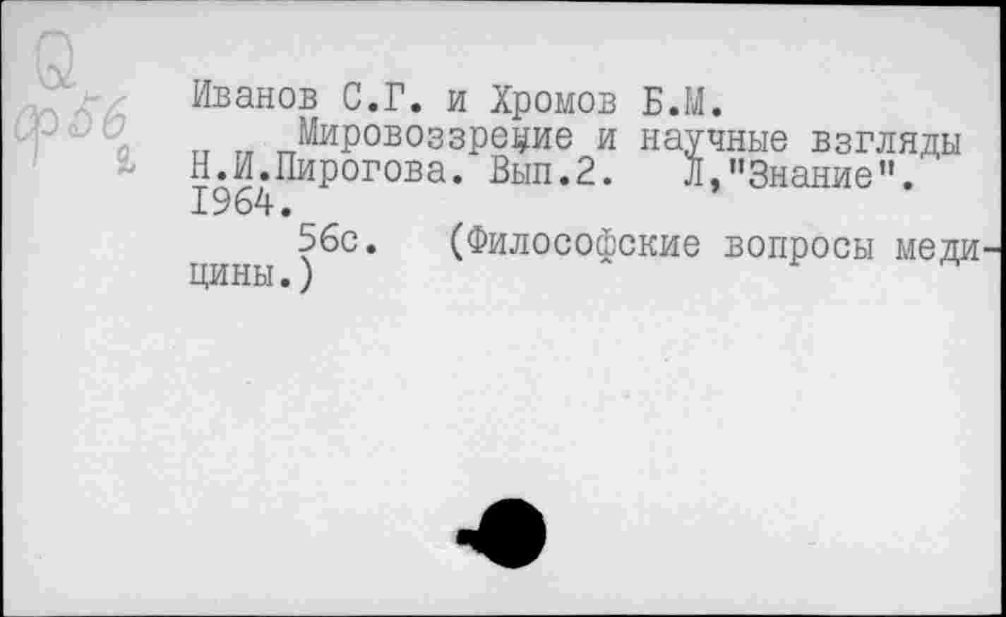 ﻿Иванов С.Г. и Хромов Б.М.
тт „ Мировоззрение и научные взгляды Н.И.Пирогова. Вып.2. Л,"Знание". 1964.
56с. (Философские вопросы меди цины.)